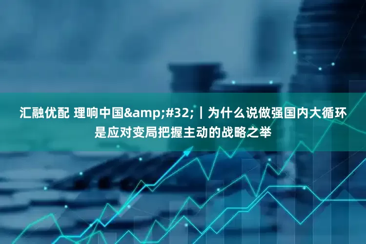 汇融优配 理响中国&#32;｜为什么说做强国内大循环是应对变局把握主动的战略之举