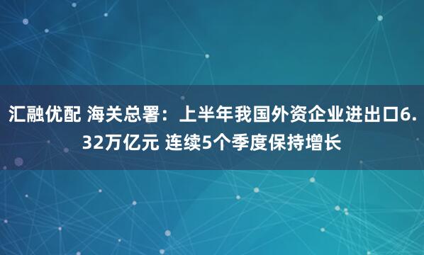 汇融优配 海关总署：上半年我国外资企业进出口6.32万亿元 连续5个季度保持增长