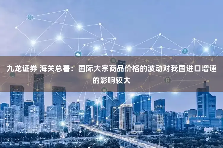 九龙证券 海关总署：国际大宗商品价格的波动对我国进口增速的影响较大