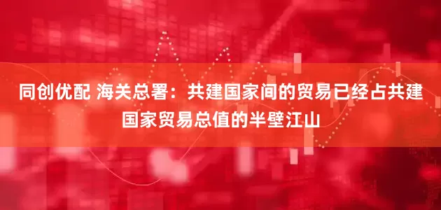 同创优配 海关总署：共建国家间的贸易已经占共建国家贸易总值的半壁江山