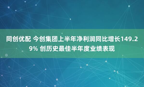 同创优配 今创集团上半年净利润同比增长149.29% 创历史最佳半年度业绩表现