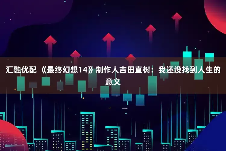 汇融优配 《最终幻想14》制作人吉田直树：我还没找到人生的意义