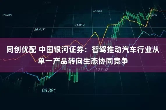 同创优配 中国银河证券：智驾推动汽车行业从单一产品转向生态协同竞争