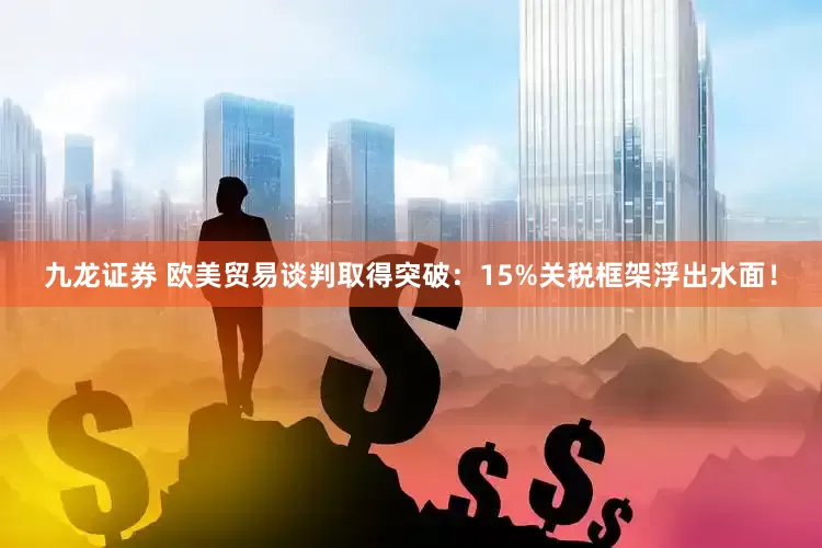 九龙证券 欧美贸易谈判取得突破：15%关税框架浮出水面！