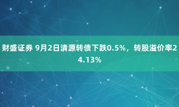 财盛证券 9月2日清源转债下跌0.5%，转股溢价率24.13%
