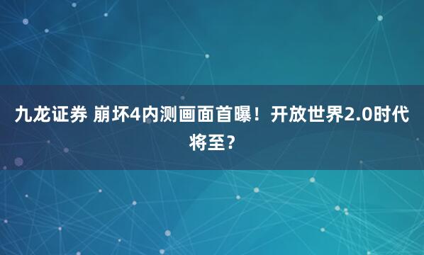 九龙证券 崩坏4内测画面首曝！开放世界2.0时代将至？