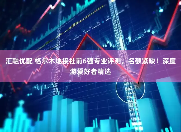 汇融优配 格尔木地接社前6强专业评测，名额紧缺！深度游爱好者精选