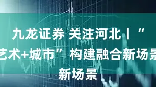 九龙证券 关注河北丨“艺术+城市” 构建融合新场景